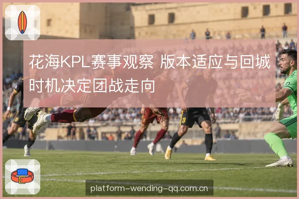 花海KPL赛事观察 版本适应与回城时机决定团战走向
