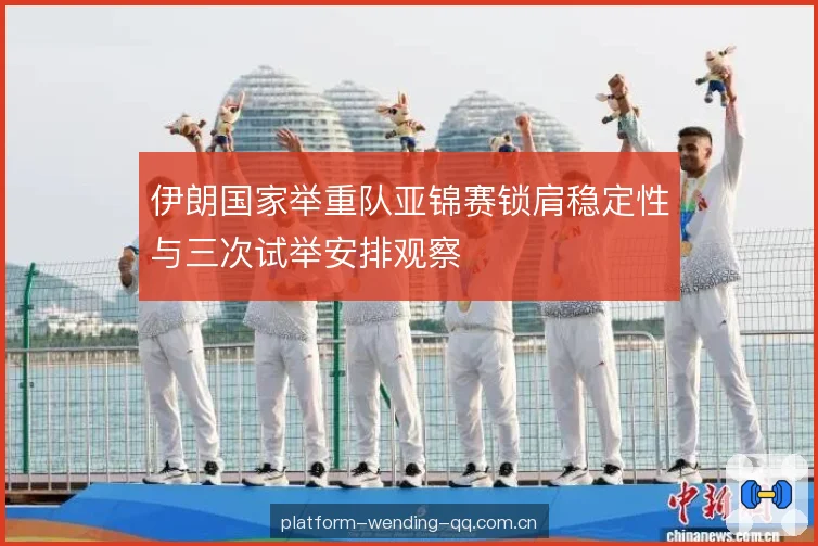 伊朗国家举重队亚锦赛锁肩稳定性与三次试举安排观察