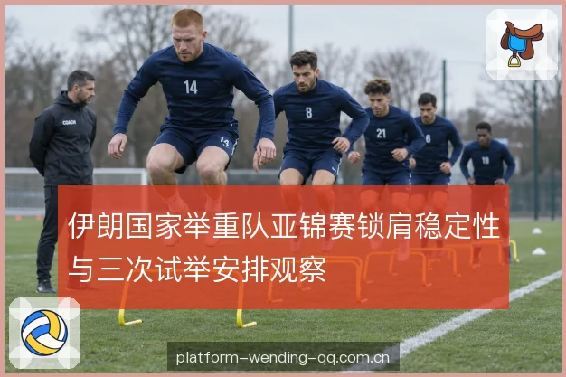 伊朗国家举重队亚锦赛锁肩稳定性与三次试举安排观察